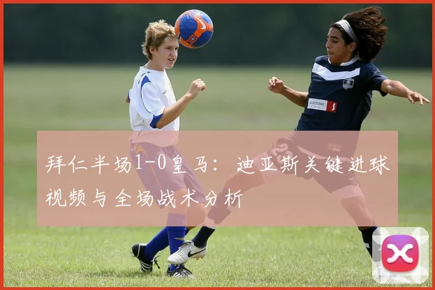 拜仁半场1-0皇马：迪亚斯关键进球视频与全场战术分析