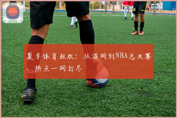 夏季体育狂欢：从温网到NBA总决赛，热点一网打尽
