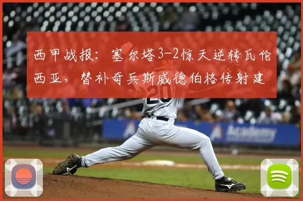 西甲战报：塞尔塔3-2惊天逆转瓦伦西亚，替补奇兵斯威德伯格传射建功，附全场录像回放链接