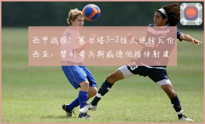 西甲战报：塞尔塔3-2惊天逆转瓦伦西亚，替补奇兵斯威德伯格传射建功，附全场录像回放链接