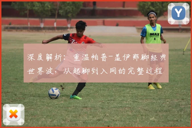 深度解析：重温帕普-盖伊那脚经典世界波，从起脚到入网的完整过程与技术要点