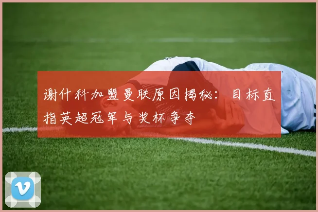谢什科加盟曼联原因揭秘:目标直指英超冠军与奖杯争夺