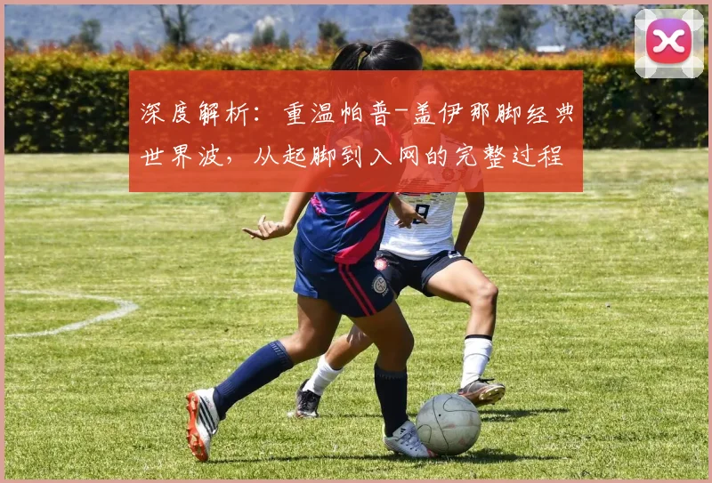 深度解析：重温帕普-盖伊那脚经典世界波，从起脚到入网的完整过程与技术要点